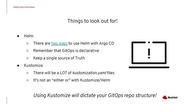Things to look out for!
● Helm
○ There are two ways to use Helm with Argo CD
○ Remember that GitOps is declarative
○ Keep a single source of Truth
● Kustomize
○ There will be a LOT of kustomization.yaml ﬁles
○ It’s not an “either or” with Kustomize/Helm
Using Kustomize will dictate your GitOps repo structure!
GitOps Guide to the Galaxy
