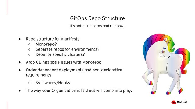 GitOps Repo Structure
It’s not all unicorns and rainbows
● Repo structure for manifests:
○ Monorepo?
○ Separate repos for environments?
○ Repo for speciﬁc clusters?
● Argo CD has scale issues with Monorepo
● Order dependent deployments and non-declarative
requirements
○ Syncwaves/Hooks
● The way your Organization is laid out will come into play.
