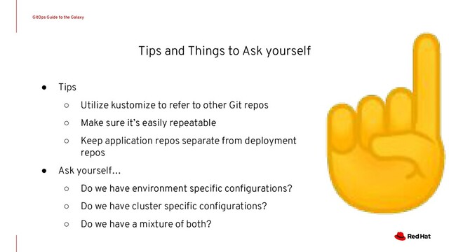 Tips and Things to Ask yourself
● Tips
○ Utilize kustomize to refer to other Git repos
○ Make sure it’s easily repeatable
○ Keep application repos separate from deployment
repos
● Ask yourself…
○ Do we have environment speciﬁc conﬁgurations?
○ Do we have cluster speciﬁc conﬁgurations?
○ Do we have a mixture of both?
GitOps Guide to the Galaxy
☝
