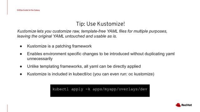Tip: Use Kustomize!
GitOps Guide to the Galaxy
Kustomize lets you customize raw, template-free YAML files for multiple purposes,
leaving the original YAML untouched and usable as is.
● Kustomize is a patching framework
● Enables environment specific changes to be introduced without duplicating yaml
unnecessarily
● Unlike templating frameworks, all yaml can be directly applied
● Kustomize is included in kubectl/oc (you can even run: oc kustomize)
kubectl apply -k apps/myapp/overlays/dev
