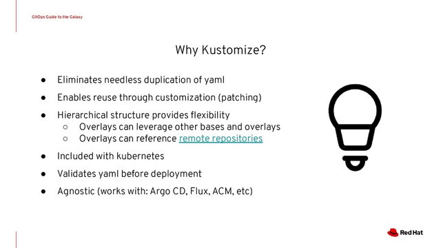 Why Kustomize?
● Eliminates needless duplication of yaml
● Enables reuse through customization (patching)
● Hierarchical structure provides ﬂexibility
○ Overlays can leverage other bases and overlays
○ Overlays can reference remote repositories
● Included with kubernetes
● Validates yaml before deployment
● Agnostic (works with: Argo CD, Flux, ACM, etc)
GitOps Guide to the Galaxy
