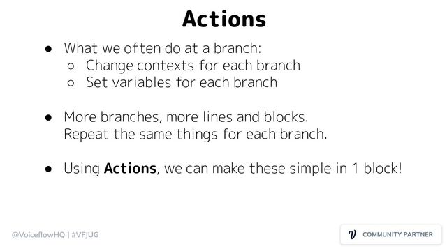 @VoiceﬂowHQ | #VFJUG
Actions
● What we often do at a branch:
○ Change contexts for each branch
○ Set variables for each branch
● More branches, more lines and blocks.
Repeat the same things for each branch.
● Using Actions, we can make these simple in 1 block!
