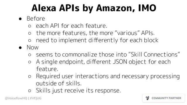 @VoiceﬂowHQ | #VFJUG
Alexa APIs by Amazon, IMO
● Before
○ each API for each feature.
○ the more features, the more “various” APIs.
○ need to implement diﬀerently for each block
● Now
○ seems to commonalize those into “Skill Connections”
○ A single endpoint, diﬀerent JSON object for each
feature.
○ Required user interactions and necessary processing
outside of skills.
○ Skills just receive its response.
