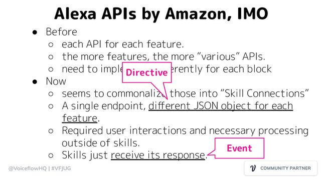 @VoiceﬂowHQ | #VFJUG
Alexa APIs by Amazon, IMO
● Before
○ each API for each feature.
○ the more features, the more “various” APIs.
○ need to implement diﬀerently for each block
● Now
○ seems to commonalize those into “Skill Connections”
○ A single endpoint, diﬀerent JSON object for each
feature.
○ Required user interactions and necessary processing
outside of skills.
○ Skills just receive its response.
Directive
Event
