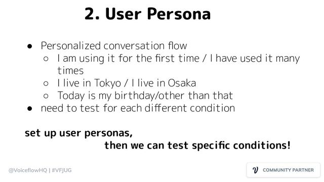 @VoiceﬂowHQ | #VFJUG
● Personalized conversation ﬂow
○ I am using it for the ﬁrst time / I have used it many
times
○ I live in Tokyo / I live in Osaka
○ Today is my birthday/other than that
● need to test for each diﬀerent condition
set up user personas,
then we can test speciﬁc conditions!
2. User Persona
