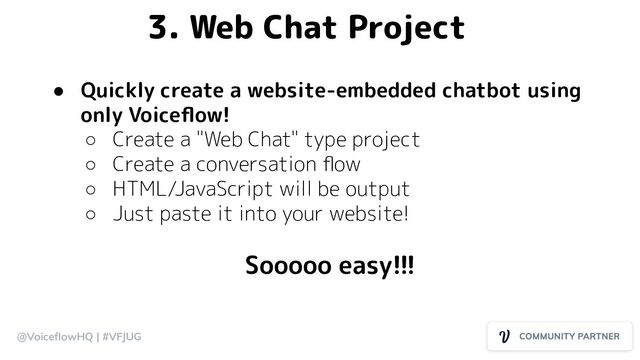 @VoiceﬂowHQ | #VFJUG
3. Web Chat Project
● Quickly create a website-embedded chatbot using
only Voiceﬂow!
○ Create a "Web Chat" type project
○ Create a conversation ﬂow
○ HTML/JavaScript will be output
○ Just paste it into your website!
Sooooo easy!!!
