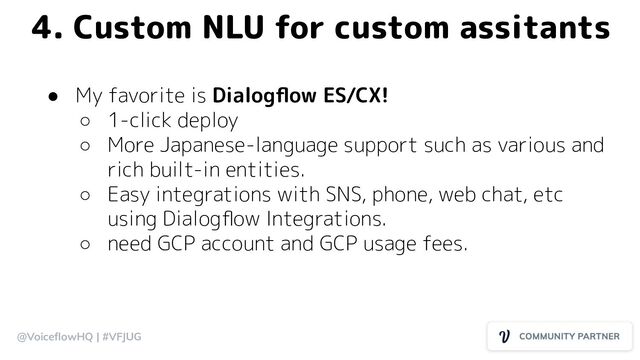 @VoiceﬂowHQ | #VFJUG
4. Custom NLU for custom assitants
● My favorite is Dialogﬂow ES/CX!
○ 1-click deploy
○ More Japanese-language support such as various and
rich built-in entities.
○ Easy integrations with SNS, phone, web chat, etc
using Dialogﬂow Integrations.
○ need GCP account and GCP usage fees.
