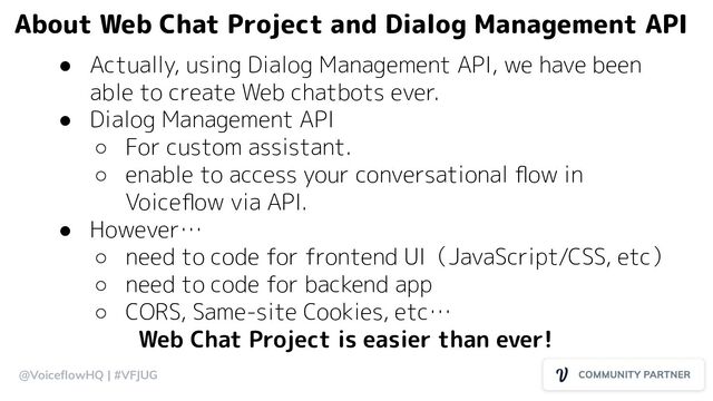 @VoiceﬂowHQ | #VFJUG
● Actually, using Dialog Management API, we have been
able to create Web chatbots ever.
● Dialog Management API
○ For custom assistant.
○ enable to access your conversational ﬂow in
Voiceﬂow via API.
● However…
○ need to code for frontend UI（JavaScript/CSS, etc）
○ need to code for backend app
○ CORS, Same-site Cookies, etc…
Web Chat Project is easier than ever!
About Web Chat Project and Dialog Management API
