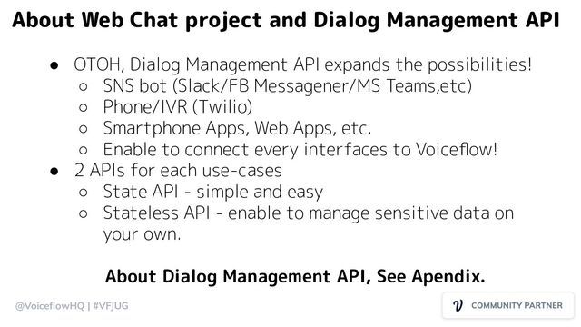 @VoiceﬂowHQ | #VFJUG
● OTOH, Dialog Management API expands the possibilities!
○ SNS bot (Slack/FB Messagener/MS Teams,etc)
○ Phone/IVR (Twilio)
○ Smartphone Apps, Web Apps, etc.
○ Enable to connect every interfaces to Voiceﬂow!
● 2 APIs for each use-cases
○ State API - simple and easy
○ Stateless API - enable to manage sensitive data on
your own.
About Dialog Management API, See Apendix.
About Web Chat project and Dialog Management API
