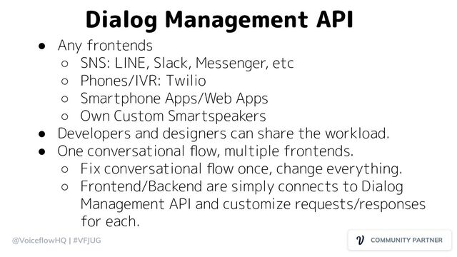@VoiceﬂowHQ | #VFJUG
Dialog Management API
● Any frontends
○ SNS: LINE, Slack, Messenger, etc
○ Phones/IVR: Twilio
○ Smartphone Apps/Web Apps
○ Own Custom Smartspeakers
● Developers and designers can share the workload.
● One conversational ﬂow, multiple frontends.
○ Fix conversational ﬂow once, change everything.
○ Frontend/Backend are simply connects to Dialog
Management API and customize requests/responses
for each.
