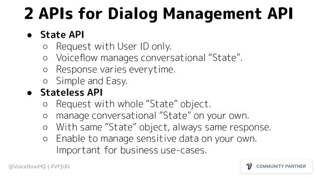 @VoiceﬂowHQ | #VFJUG
● State API
○ Request with User ID only.
○ Voiceﬂow manages conversational “State”.
○ Response varies everytime.
○ Simple and Easy.
● Stateless API
○ Request with whole “State” object.
○ manage conversational “State” on your own.
○ With same “State” object, always same response.
○ Enable to manage sensitive data on your own.
Important for business use-cases.
2 APIs for Dialog Management API
