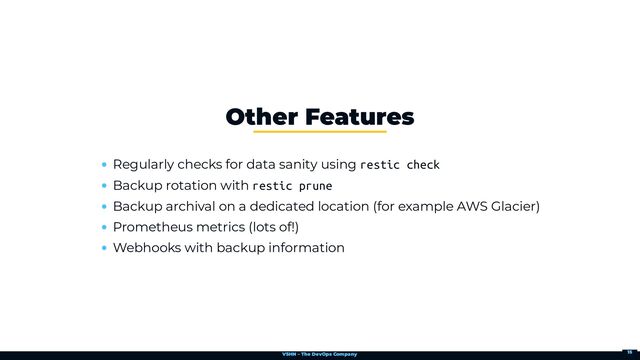 VSHN – The DevOps Company
Regularly checks for data sanity using restic check
Backup rotation with restic prune
Backup archival on a dedicated location (for example AWS Glacier)
Prometheus metrics (lots of!)
Webhooks with backup information
Other Features
15
