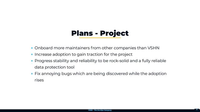 VSHN – The DevOps Company
Onboard more maintainers from other companies than VSHN
Increase adoption to gain traction for the project
Progress stability and reliability to be rock-solid and a fully reliable
data protection tool
Fix annoying bugs which are being discovered while the adoption
rises
Plans - Project
17
