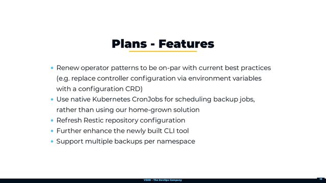 VSHN – The DevOps Company
Renew operator patterns to be on-par with current best practices
(e.g. replace controller configuration via environment variables
with a configuration CRD)
Use native Kubernetes CronJobs for scheduling backup jobs,
rather than using our home-grown solution
Refresh Restic repository configuration
Further enhance the newly built CLI tool
Support multiple backups per namespace
Plans - Features
18
