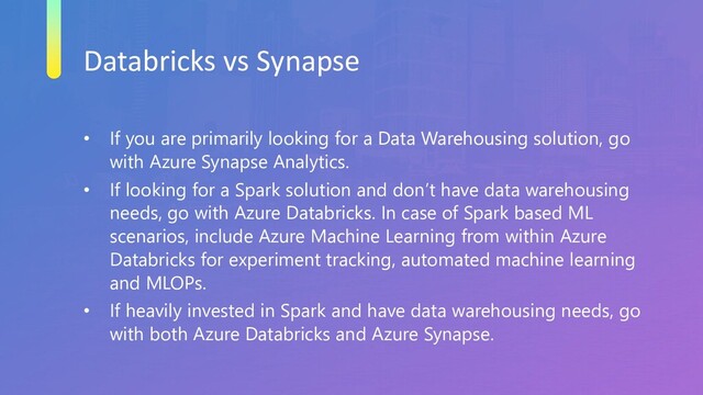 Databricks vs Synapse
• If you are primarily looking for a Data Warehousing solution, go
with Azure Synapse Analytics.
• If looking for a Spark solution and don’t have data warehousing
needs, go with Azure Databricks. In case of Spark based ML
scenarios, include Azure Machine Learning from within Azure
Databricks for experiment tracking, automated machine learning
and MLOPs.
• If heavily invested in Spark and have data warehousing needs, go
with both Azure Databricks and Azure Synapse.
