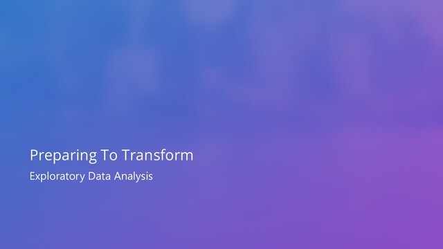 Exploratory Data Analysis
Preparing To Transform
