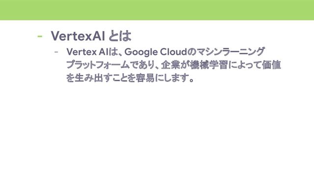 - VertexAI とは
- Vertex AIは、Google Cloudのマシンラーニング
プラットフォームであり、企業が機械学習によって価値
を生み出すことを容易にします。
