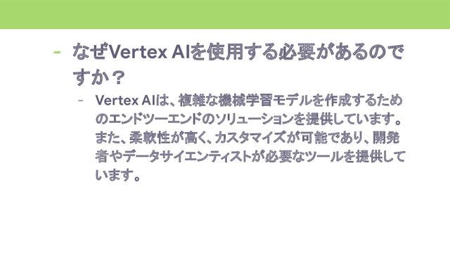 - なぜVertex AIを使用する必要があるので
すか？
- Vertex AIは、複雑な機械学習モデルを作成するため
のエンドツーエンドのソリューションを提供しています。
また、柔軟性が高く、カスタマイズが可能であり、開発
者やデータサイエンティストが必要なツールを提供して
います。
