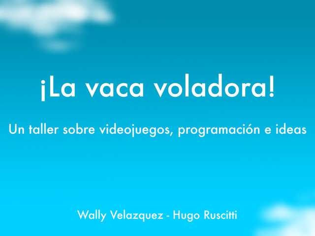 ¡La vaca voladora!
Un taller sobre videojuegos, programación e ideas
Wally Velazquez - Hugo Ruscitti
