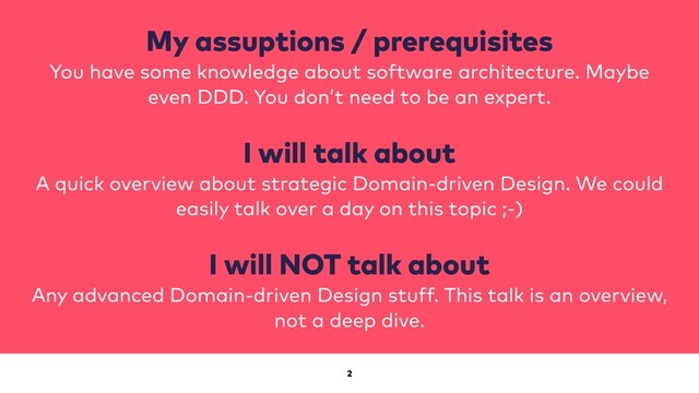 2
My assuptions / prerequisites
You have some knowledge about software architecture. Maybe
even DDD. You don’t need to be an expert.
I will talk about
A quick overview about strategic Domain-driven Design. We could
easily talk over a day on this topic ;-)
I will NOT talk about
Any advanced Domain-driven Design stuff. This talk is an overview,
not a deep dive.
