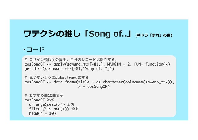 (
)
• 
# ίαΠϯྨࣅ౓ͷࢉग़ɻࣗ෼ͷϨίʔυ͸আ֎͢Δɻ
cosSongOF <- apply(sawano_mtx[-81,], MARGIN = 2, FUN= function(x)
get_dist(x,sawano_mtx[-81,"Song of.."]))
# ݟ΍͍͢Α͏ʹdata.frameʹ͢Δ
cosSongOF <- data.frame(title = as.character(colnames(sawano_mtx)),
x = cosSongOF)
# ͓͢͢Ίۂ10ۂදࣔ
cosSongOF %>%
arrange(desc(x)) %>%
filter(!is.nan(x)) %>%
head(n = 10)
