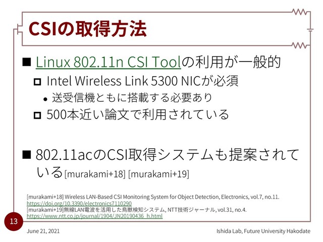 CSIの取得⽅法
n Linux 802.11n CSI Toolの利⽤が⼀般的
p Intel Wireless Link 5300 NICが必須
l 送受信機ともに搭載する必要あり
p 500本近い論⽂で利⽤されている
n 802.11acのCSI取得システムも提案されて
いる[murakami+18] [murakami+19]
Ishida Lab, Future University Hakodate
June 21, 2021
13
[murakami+18] Wireless LAN-Based CSI Monitoring System for Object Detection, Electronics, vol.7, no.11.
https://doi.org/10.3390/electronics7110290
[murakami+19]無線LAN電波を活⽤した⿃獣検知システム, NTT技術ジャーナル, vol.31, no.4.
https://www.ntt.co.jp/journal/1904/JN20190436_h.html
