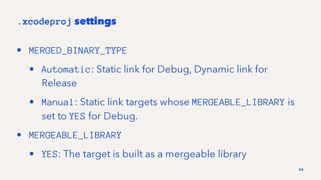.xcodeproj settings
• MERGED_BINARY_TYPE
• Automatic: Static link for Debug, Dynamic link for
Release
• Manual: Static link targets whose MERGEABLE_LIBRARY is
set to YES for Debug.
• MERGEABLE_LIBRARY
• YES: The target is built as a mergeable library
11
