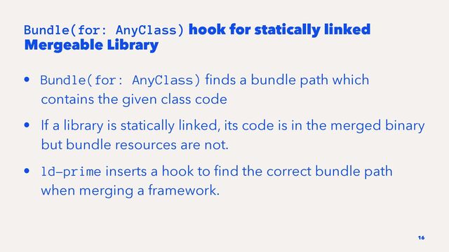 Bundle(for: AnyClass) hook for statically linked
Mergeable Library
• Bundle(for: AnyClass) ﬁnds a bundle path which
contains the given class code
• If a library is statically linked, its code is in the merged binary
but bundle resources are not.
• ld-prime inserts a hook to ﬁnd the correct bundle path
when merging a framework.
16

