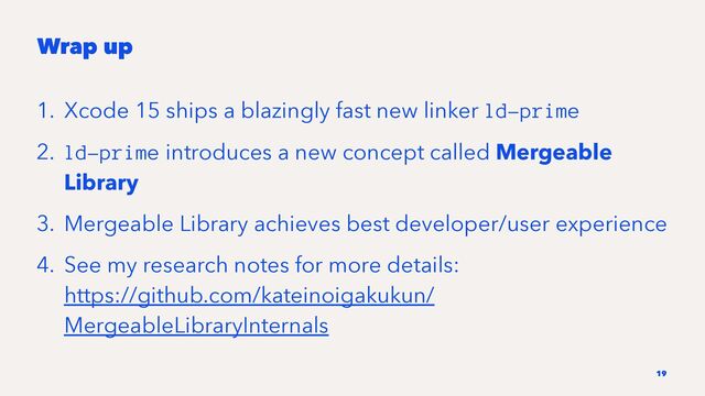 Wrap up
1. Xcode 15 ships a blazingly fast new linker ld-prime
2. ld-prime introduces a new concept called Mergeable
Library
3. Mergeable Library achieves best developer/user experience
4. See my research notes for more details:
https://github.com/kateinoigakukun/
MergeableLibraryInternals
19
