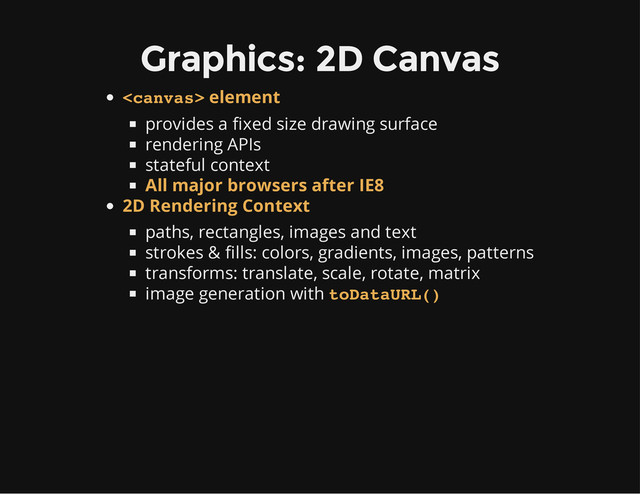 Graphics: 2D Canvas
provides a fixed size drawing surface
rendering APIs
stateful context
paths, rectangles, images and text
strokes & fills: colors, gradients, images, patterns
transforms: translate, scale, rotate, matrix
image generation with
 element
All major browsers after IE8
2D Rendering Context
toDataURL()
