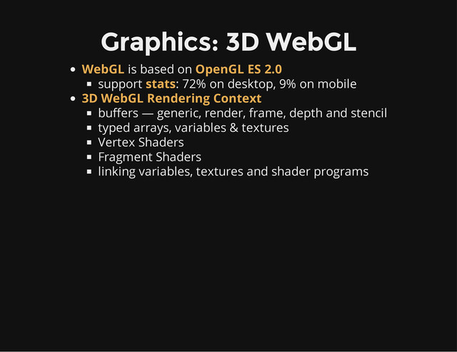 Graphics: 3D WebGL
is based on
support : 72% on desktop, 9% on mobile
buffers — generic, render, frame, depth and stencil
typed arrays, variables & textures
Vertex Shaders
Fragment Shaders
linking variables, textures and shader programs
WebGL OpenGL ES 2.0
stats
3D WebGL Rendering Context
