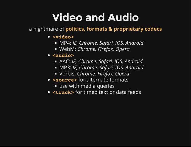 Video and Audio
a nightmare of politics, formats & proprietary codecs
MP4:
IE, Chrome, Safari, iOS, Android
WebM:
Chrome, Firefox, Opera
AAC:
IE, Chrome, Safari, iOS, Android
MP3:
IE, Chrome, Safari, iOS, Android
Vorbis:
Chrome, Firefox, Opera
for alternate formats
use with media queries
for timed text or data feeds




