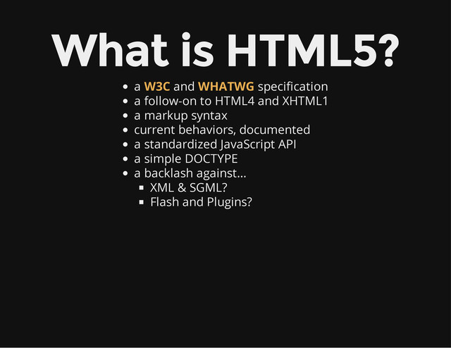 What is HTML5?
a and specification
a follow-on to HTML4 and XHTML1
a markup syntax
current behaviors, documented
a standardized JavaScript API
a simple DOCTYPE
a backlash against…
XML & SGML?
Flash and Plugins?
W3C WHATWG
