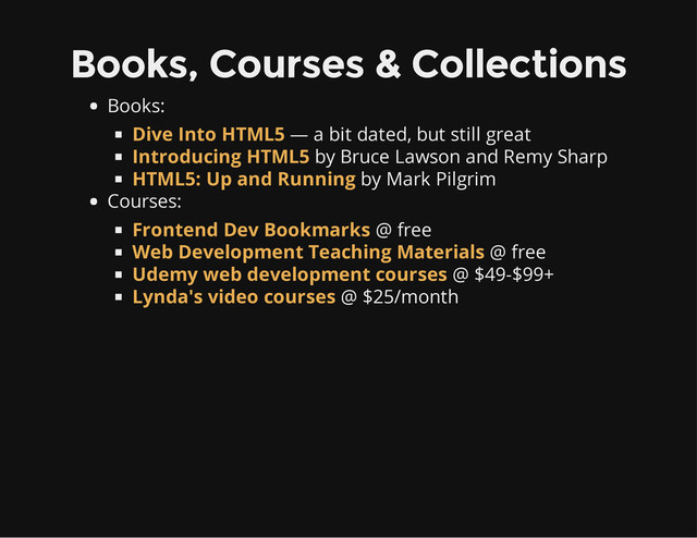 Books, Courses & Collections
Books:
— a bit dated, but still great
by Bruce Lawson and Remy Sharp
by Mark Pilgrim
Courses:
@ free
@ free
@ $49-$99+
@ $25/month
Dive Into HTML5
Introducing HTML5
HTML5: Up and Running
Frontend Dev Bookmarks
Web Development Teaching Materials
Udemy web development courses
Lynda's video courses
