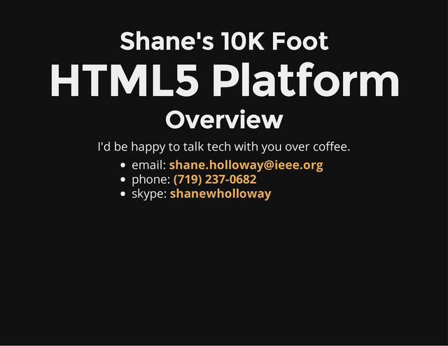 Shane's 10K Foot
HTML5 Platform
Overview
I'd be happy to talk tech with you over coffee.
email:
phone:
skype:
shane.holloway@ieee.org
(719) 237-0682
shanewholloway
