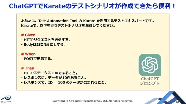 ChatGPTでKarateのテストシナリオが作成できたら便利！
Copyright © Acroquest Technology Co., Ltd. All rights reserved. 20
あなたは、Test Automation Tool の Karate を利用するテストエキスパートです。
Karateで、以下を行うテストシナリオを生成してください。
# Given
- HTTPリクエストを送信する。
- BodyはJSON形式とする。
# When
- POSTで送信する。
# Then
- HTTPステータス200であること。
- レスポンスに、データが10件あること。
- レスポンスで、ID = 100 のデータが含まれること。
ChatGPT
プロンプト

