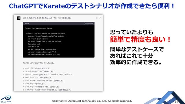 ChatGPTでKarateのテストシナリオが作成できたら便利！
Copyright © Acroquest Technology Co., Ltd. All rights reserved. 21
思っていたよりも
簡単で精度も良い！
簡単なテストケースで
あればこれで十分
効率的に作成できる。
