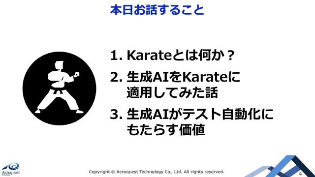 本日お話すること
Copyright © Acroquest Technology Co., Ltd. All rights reserved. 4
1. Karateとは何か？
2. 生成AIをKarateに
適用してみた話
3. 生成AIがテスト自動化に
もたらす価値
