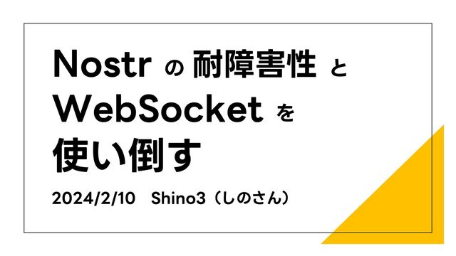Nostr の 耐障害性 と
WebSocket を
使い倒す
2024/2/10 Shino3（しのさん）
