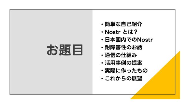 お題目
• 簡単な自己紹介
• Nostr とは？
• 日本国内でのNostr
• 耐障害性のお話
• 通信の仕組み
• 活用事例の提案
• 実際に作ったもの
• これからの展望
