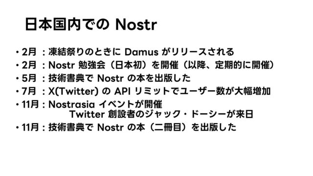 日本国内での Nostr
• 2月 : 凍結祭りのときに Damus がリリースされる
• 2月 : Nostr 勉強会（日本初）を開催（以降、定期的に開催）
• 5月 : 技術書典で Nostr の本を出版した
• 7月 : X(Twitter) の API リミットでユーザー数が大幅増加
• 11月 : Nostrasia イベントが開催
Twitter 創設者のジャック・ドーシーが来日
• 11月 : 技術書典で Nostr の本（二冊目）を出版した
