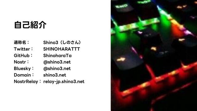 自己紹介
通称名： Shino3（しのさん）
Twitter： SHINOHARATTT
GitHub： ShinoharaTa
Nostr： @shino3.net
Bluesky： @shino3.net
Domain： shino3.net
NostrRelay： relay-jp.shino3.net

