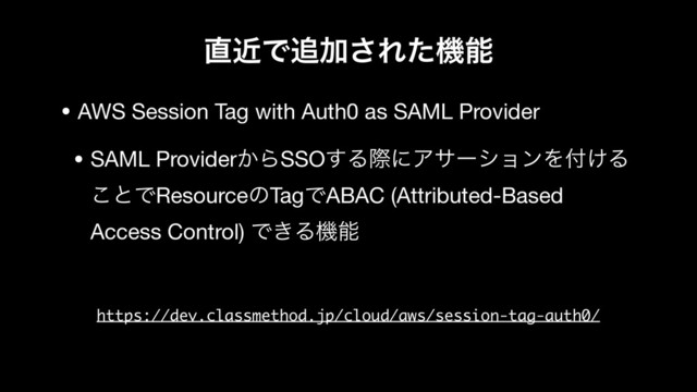 ௚ۙͰ௥Ճ͞Εͨػೳ
• AWS Session Tag with Auth0 as SAML Provider

• SAML Provider͔ΒSSO͢ΔࡍʹΞαʔγϣϯΛ෇͚Δ
͜ͱͰResourceͷTagͰABAC (Attributed-Based
Access Control) Ͱ͖Δػೳ
https://dev.classmethod.jp/cloud/aws/session-tag-auth0/
