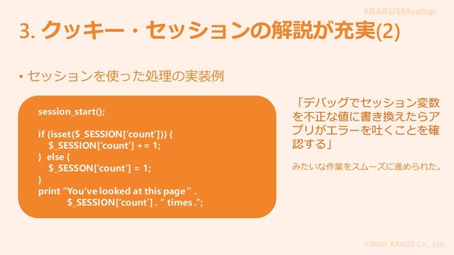#RAKUSMeetup
©2020 RAKUS Co., Ltd.
3. クッキー・セッションの解説が充実(2)
• セッションを使った処理の実装例
session_start();
if (isset($_SESSION[‘count’])) {
$_SESSION[‘count’] += 1;
} else {
$_SESSON[‘count’] = 1;
}
print “You‘ve looked at this page ” .
$_SESSION[‘count’] . “ times .”;
「デバッグでセッション変数
を不正な値に書き換えたらア
プリがエラーを吐くことを確
認する」
みたいな作業をスムーズに進められた。
