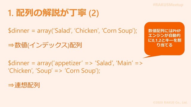 #RAKUSMeetup
©2020 RAKUS Co., Ltd.
1. 配列の解説が丁寧 (2)
$dinner = array(‘Salad’, ‘Chicken’, ‘Corn Soup’);
⇒数値(インデックス)配列
$dinner = array(‘appetizer’ => ‘Salad’, ‘Main’ =>
‘Chicken’, ‘Soup’ => ‘Corn Soup’);
⇒連想配列
数値配列にはPHP
エンジンが自動的
に0,1,2とキーを割
り当てる
