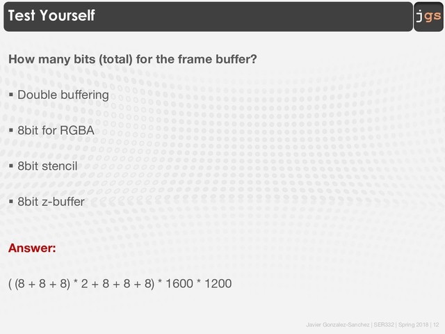 Javier Gonzalez-Sanchez | SER332 | Spring 2018 | 12
jgs
Test Yourself
How many bits (total) for the frame buffer?
§ Double buffering
§ 8bit for RGBA
§ 8bit stencil
§ 8bit z-buffer
Answer:
( (8 + 8 + 8) * 2 + 8 + 8 + 8) * 1600 * 1200
