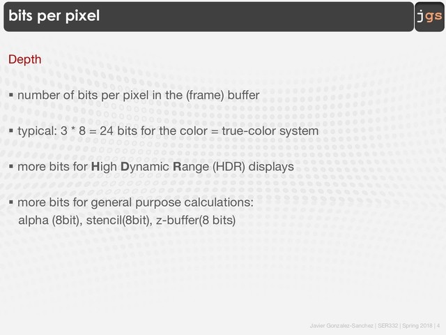 Javier Gonzalez-Sanchez | SER332 | Spring 2018 | 4
jgs
bits per pixel
Depth
§ number of bits per pixel in the (frame) buffer
§ typical: 3 * 8 = 24 bits for the color = true-color system
§ more bits for High Dynamic Range (HDR) displays
§ more bits for general purpose calculations:
alpha (8bit), stencil(8bit), z-buffer(8 bits)
