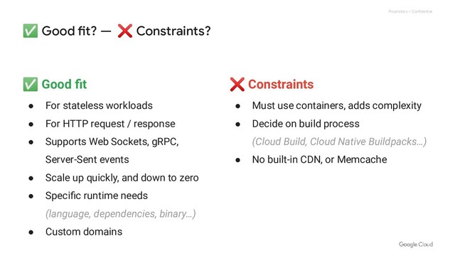 Proprietary + Confidential
✅ Good fit? — ❌ Constraints?
✅ Good ﬁt
● For stateless workloads
● For HTTP request / response
● Supports Web Sockets, gRPC,
Server-Sent events
● Scale up quickly, and down to zero
● Speciﬁc runtime needs
(language, dependencies, binary…)
● Custom domains
❌ Constraints
● Must use containers, adds complexity
● Decide on build process
(Cloud Build, Cloud Native Buildpacks…)
● No built-in CDN, or Memcache
