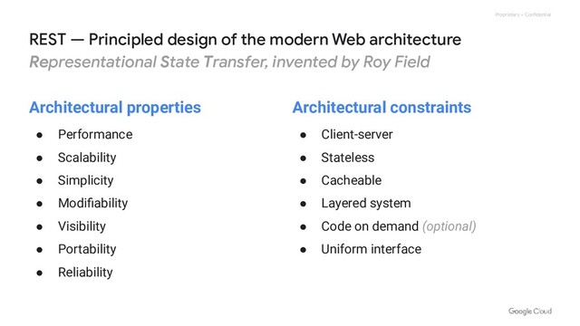 Proprietary + Confidential
REST — Principled design of the modern Web architecture
Representational State Transfer, invented by Roy Field
Architectural properties
● Performance
● Scalability
● Simplicity
● Modiﬁability
● Visibility
● Portability
● Reliability
Architectural constraints
● Client-server
● Stateless
● Cacheable
● Layered system
● Code on demand (optional)
● Uniform interface
