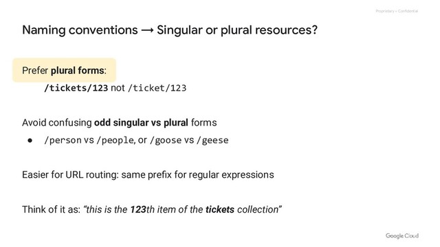 Proprietary + Confidential
Naming conventions → Singular or plural resources?
Prefer plural forms:
/tickets/123 not /ticket/123
Avoid confusing odd singular vs plural forms
● /person vs /people, or /goose vs /geese
Easier for URL routing: same preﬁx for regular expressions
Think of it as: “this is the 123th item of the tickets collection”
